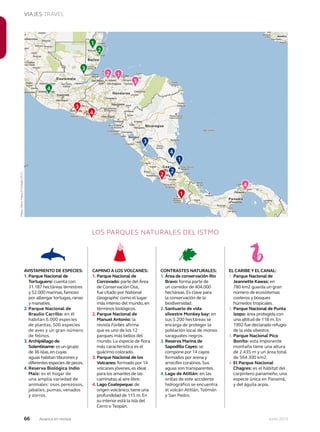 66 Junio 2013Avianca en revista
VIAJES TRAVEL
LOS PARQUES NATURALES DEL ISTMO
EL CARIBE Y EL CANAL:
1. Parque Nacional de
Jeannette Kawas: en
780 km2 guarda un gran
número de ecosistemas
costeros y bosques
húmedos tropicales.
2. Parque Nacional de Punta
Izopo: área protegida con
una altitud de 118 m.En
1992 fue declarado refugio
de la vida silvestre.
3. Parque Nacional Pico
Bonito: esta imponente
montaña tiene una altura
de 2.435 m y un área total
de 564.300 km2.
4. El Parque Nacional
Chagres: es el hábitat del
carpintero panameño, una
especie única en Panamá,
y del águila arpía.
AVISTAMIENTO DE ESPECIES:
1. Parque Nacional de
Tortuguero: cuenta con
31.187 hectáreas terrestres
y 52.000 marinas,famoso
por albergar tortugas,ranas
y manatíes.
2. Parque Nacional de
Braulio Carrillo: en él
habitan 6.000 especies
de plantas, 500 especies
de aves y un gran número
de felinos.
3. Archipiélago de
Solentiname: es un grupo
de 36 islas,en cuyas
aguas habitan tiburones y
diferentes especies de peces.
4. Reserva Biológica Indio
Maíz: es el hogar de
una amplia variedad de
animales: osos perezosos,
jabalíes, pumas, venados
y zorros.
CAMINO A LOS VOLCANES:
1. Parque Nacional de
Corcovado: parte del Área
de Conservación Osa,
fue citado por National
Geographic como el lugar
más intenso del mundo,en
términos biológicos.
2. Parque Nacional de
Manuel Antonio: la
revista Forbes afirma
que es uno de los 12
parques más bellos del
mundo. La especie de flora
más característica es el
guácimo colorado.
3. Parque Nacional de los
Volcanes: formado por 14
volcanes jóvenes,es ideal
para los amantes de las
caminatas al aire libre.
4. Lago Coatepeque: de
origen volcánico,tiene una
profundidad de 115 m.En
su interior está la Isla del
Cerro o Teopán.
CONTRASTES NATURALES:
1. Área de conservación Río
Bravo: forma parte de
un corredor de 404.000
hectáreas.Es clave para
la conservación de la
biodiversidad.
2. Santuario de vida
silvestre Monkey bay: en
sus 5.200 hectáreas se
encarga de proteger la
población local de monos
saraguates negros.
3. Reserva Marina de
Sapodilla Cayes: se
compone por 14 cayos
formados por arena y
arrecifes coralinos.Sus
aguas son transparentes.
4. Lago de Atitlán: en las
orillas de este accidente
hidrográfico se encuentra
el volcán Atitlán, Tolimán
y San Pedro.
1
2
3
4
1
12
3
4
2
3
1
2
3
4
4
Mapa:Datosmapa©Google2013
 
