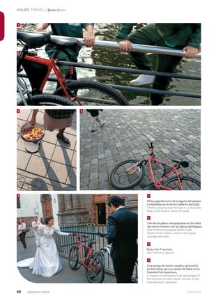 68 Junio 2013Avianca en revista
VIAJES TRAVEL / Quito Quito
Niños jugando cerca de la laguna del parque
La Alameda, en el centro histórico de Quito.
Children playing near the lake in La Alameda
Park, in the historic centre of Quito.
Uno de los platos más populares en las calles
del centro histórico son las típicas salchipapas.
One of the most popular dishes in the
streets of the historic centre is the typical
sausage and chips.
Plaza San Francisco.
San Francisco Square.
Una pareja de recién casados aprovechó
las bicicletas para su sesión de fotos en la
Catedral Metropolitana.
A couple of newlyweds took advantage of
the bicycles for their photo session at the
Metropolitan Cathedral.
2
4 1
2
3
4
3
1
 