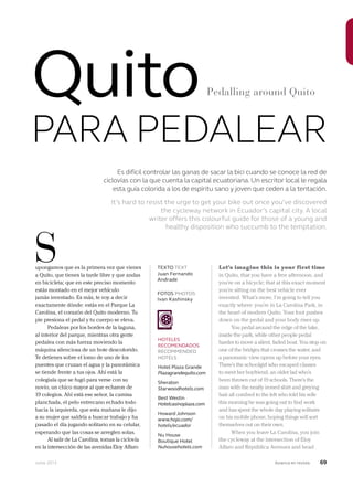 Junio 2013 Avianca en revista 69
Es difícil controlar las ganas de sacar la bici cuando se conoce la red de
ciclovías con la que cuenta la capital ecuatoriana. Un escritor local le regala
esta guía colorida a los de espíritu sano y joven que ceden a la tentación.
It’s hard to resist the urge to get your bike out once you’ve discovered
the cycleway network in Ecuador’s capital city. A local
writer offers this colourful guide for those of a young and
healthy disposition who succumb to the temptation.
upongamos que es la primera vez que vienes
a Quito, que tienes la tarde libre y que andas
en bicicleta; que en este preciso momento
estás montado en el mejor vehículo
jamás inventado. Es más, te voy a decir
exactamente dónde: estás en el Parque La
Carolina, el corazón del Quito moderno. Tu
pie presiona el pedal y tu cuerpo se eleva.
Pedaleas por los bordes de la laguna,
al interior del parque, mientras otra gente
pedalea con más fuerza moviendo la
máquina silenciosa de un bote descolorido.
Te detienes sobre el lomo de uno de los
puentes que cruzan el agua y la panorámica
se tiende frente a tus ojos. Ahí está la
colegiala que se fugó para verse con su
novio, un chico mayor al que echaron de
19 colegios. Ahí está ese señor, la camisa
planchada, el pelo entrecano echado todo
hacia la izquierda, que esta mañana le dijo
a su mujer que saldría a buscar trabajo y ha
pasado el día jugando solitario en su celular,
esperando que las cosas se arreglen solas.
Al salir de La Carolina, tomas la ciclovía
en la intersección de las avenidas Eloy Alfaro
Let’s imagine this is your first time
in Quito, that you have a free afternoon, and
you’re on a bicycle; that at this exact moment
you’re sitting on the best vehicle ever
invented. What’s more, I’m going to tell you
exactly where: you’re in La Carolina Park, in
the heart of modern Quito. Your foot pushes
down on the pedal and your body rises up.
You pedal around the edge of the lake,
inside the park, while other people pedal
harder to move a silent, faded boat. You stop on
one of the bridges that crosses the water, and
a panoramic view opens up before your eyes.
There’s the schoolgirl who escaped classes
to meet her boyfriend, an older lad who’s
been thrown out of 19 schools. There’s the
man with the neatly ironed shirt and greying
hair all combed to the left who told his wife
this morning he was going out to find work
and has spent the whole day playing solitaire
on his mobile phone, hoping things will sort
themselves out on their own.
When you leave La Carolina, you join
the cycleway at the intersection of Eloy
Alfaro and República Avenues and head
S
Quito
PARA PEDALEAR
Pedalling around Quito
TEXTO TEXT
Juan Fernando
Andrade
FOTOS PHOTOS
Ivan Kashinsky
HOTELES
RECOMENDADOS
RECOMMENDED
HOTELS
Hotel Plaza Grande
Plazagrandequito.com
Sheraton
Starwoodhotels.com
Best Westin
Hotelcasinoplaza.com
Howard Johnson
www.hojo.com/
hotels/ecuador
Nu House
Boutique Hotel
Nuhousehotels.com
 
