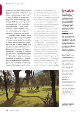 72 Junio 2013Avianca en revista
VIAJES TRAVEL / Quito Quito
Para ciclistas
apasionados
Downhill urbano: esta
carrera,organizada
cada tanto en formato
campeonato,empieza
a los pies de la virgen
del Panecillo,baja por
el tradicional barrio La
Ronda y termina en la
plaza Eugenio Espejo,
en la Av.24 de Mayo,
pleno centro histórico.
Inscripciones en:
Ciclopolis.ec
Bike Polo: como el
polo tradicional, solo
que en vez de montar
caballos los jugadores
montan bicicletas. Los
partidos se juegan dos
veces a la semana,
cada equipo tiene tres
integrantes y se puede
practicar con cualquier
tipo de bicicleta.
Más información en:
Bikepoloec.wordpress.com
For bike freaks
Urban Downhill: this
race, which is organised
from time to time in the
form of a championship,
starts at the feet of
the Panecillo Virgin,
heads down through
the traditional La
Ronda neighbourhood,
and ends in Eugenio
Espejo Square on 24
May Avenue right in
the historic centre.
Registrations at
Ciclopolis.ec
Bike Polo: like
traditional polo, except
that players are on bikes
rather than horses.
Matches are played
twice a week, each
team has three players,
and any type of bicycle
can be used. For more
information, go to
Bikepoloec.wordpress.com
of Ecuador’s most famous paintings and
occasional traces of genuine talent, but most
of all, the sort of pictures that normally adorn
the walls of doctors’ surgeries. The second
time, you follow the cycleway inside the park,
and so you pass the children’s playground,
the stalls selling typical dishes and freshly-
squeezed natural juices, and the street actors
who draw captive audiences every afternoon
to their makeshift stages on the grass.
The shadows cast by the trees lengthen
like liquid on the grass. This is where the
hard part comes. You follow the cycleway
along December 6th Avenue, on one side of
El Ejido, and pedal uphill until you come to
the National Assembly. You stop and try to
get your breath back. Your heart is beating
faster than usual, and you suddenly realise
it’s no joke being at 2,800 metres above sea
level. Still gasping for breath, you come to
La Alameda Park. Officially, you’re now in
the Historic Centre that you’ve heard so
much about and which is perhaps, after all,
the reason for your trip. You cross the park
and energetically head along Guayaquil
Street, which is shared by buses and cyclists.
Although you’ve never been to Bangkok, you
sense that pedalling along the narrow streets
in the centre of Quito among hundreds of
pedestrians has a certain Asiatic charm to it.
You come to the small San Agustín Square
and then, after making an easy turn to the right,
corazón late más rápido que de costumbre
hasta caer en un lugar común: eso de los
2.800 metros de altura no es broma. Con el
aliento aún colgando de los labios llegas
al parque La Alameda, oficialmente estás
en el Centro Histórico del que tanto te han
hablado y que quizás, después de todo, sea
el motivo de tu viaje. Cruzas el parque y,
decidido, tomas la calle Guayaquil que
comparten buses y ciclistas. Aunque
nunca has estado en Bangkok, intuyes
que esto, pedalear por las calles estrechas
del centro de Quito entre cientos de
transeúntes, tiene un encanto asiático.
Llegas a la pequeña plaza San Agustín
y ahí, haciendo una derecha descomplicada,
enfilas hacia la Plaza de la Independencia,
el corazón de Quito antiguo. Esa casona con
la bandera de Ecuador flameando sobre el
techo es el Palacio Presidencial y esa iglesia,
a tu izquierda, en cuyas gradas habitan
pastores con megáfonos que te auguran el
infierno aún sin conocerte, es la Catedral
Metropolitana. Tienes razón, así comienzan
muchas ciudades: una iglesia donde manda
Dios y una casa donde manda el hombre.
Tu recorrido, sugerido por la revista que
leíste en este avión, termina en la Plaza San
Francisco, a las puertas del convento más
célebre de la ciudad, al que deberías entrar.
Miras el reloj, tu viaje ha durado apenas 40
minutos y sientes que has visto más y mejor
Parque El Ejido, sobre la
Avenida 6 de diciembre.
El Ejido Park, on 6
December Avenue.
 