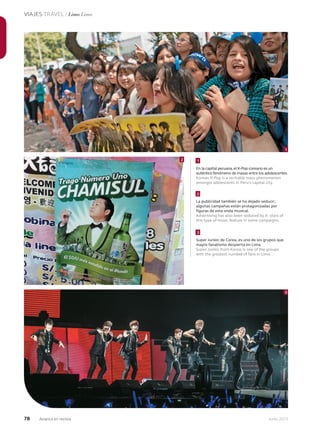78 Junio 2013Avianca en revista
VIAJES TRAVEL / Lima Lima
En la capital peruana,el K-Pop coreano es un
auténtico fenómeno de masas entre los adolescentes.
Korean K-Pop is a veritable mass phenomenon
amongst adolescents in Peru’s capital city.
La publicidad también se ha dejado seducir;
algunas campañas están protagonizadas por
figuras de esta onda musical.
Advertising has also been seduced by it: stars of
this type of music feature in some campaigns.
Super Junior, de Corea, es uno de los grupos que
mayor fanatismo despierta en Lima.
Super Junior, from Korea, is one of the groups
with the greatest number of fans in Lima.
2
1
3
1
2
3
 