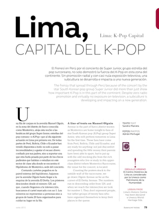 Junio 2013 Avianca en revista 79
El frenesí en Perú por el concierto de Super Junior, grupo estrella del
pop surcoreano, no solo demostró la fuerza del K-Pop en esta zona del
continente. Sin promoción radial y con casi nula exposición televisiva, una
subcultura se desarrolla e impacta a una nueva generación.
The frenzy that spread through Perú because of the concert by the
star South Korean pop group Super Junior did more than just show
how important K-Pop is in this part of the continent. Despite zero radio
promotion and virtually no exposure on television, a subculture is
developing and impacting on a new generation.
na fila de carpas en la avenida Manuel Olguín,
en la zona del distrito de Surco conocida
como Monterrico, aloja esta noche a las
fanáticas del grupo Super Junior, estrellas del
pop coreano –o K-Pop– que al día siguiente
actuarán en Lima por primera vez. De todas
partes de Perú, Bolivia, Chile o Ecuador han
venido dispuestas a todo: no solo a pasar
incomodidades y a gastar el escaso dinero
confiado por sus padres, sino a soportar una
que otra burla pesada por parte de los chicos
pudientes que habitan o estudian en este
sector de clase alta donde se encuentra el
Hipódromo de Monterrico, sede del concierto.
Contando carteles pegados en la
pared externa del hipódromo, bajamos
por la avenida Olguín hasta llegar a la
esquina de la avenida El Derby. Los pósteres
descienden desde el número 120, así
que, cuando llegamos a la intersección,
buscamos el cartel marcado con un 1. Los
números no representan a personas sino a
grupos de hasta 20 fans organizados para
cuidar su lugar en la fila.
A line of tents on Manuel Olguín
Avenue in the part of Surco district known
as Monterrico are home tonight to fans of
star South Korean pop (K-Pop) group Super
Junior, who will perform tomorrow in Lima
for the first time. Those fans have come
from Perú, Bolivia, Chile and Ecuador, and
are ready for anything: not just discomfort
and spending the little money their parents
have been able to spare, but to put up
with the odd mocking jibe from the rich
youngsters who live or study in this upper-
class district where Monterrico Racecourse,
the venue for the concert, is located.
Counting the posters stuck to the
outside wall of the racecourse, we
go down Olguín Avenue as far as the
corner of El Derby Avenue. The numbers
run in descending order from 120, and
when we reach the intersection we look
for number 1. They don’t represent people,
but rather groups of twenty fans who
have organised themselves to keep their
places in the queue.
U TEXTO TEXT
Sandro Mairata
FOTOS PHOTOS
Adrián Portugal
Lima,
CAPITAL DEL K-POP
Lima: K-Pop Capital
!ORGULLO URBANO
El Centro Histórico de
Lima es considerado
por la Unesco como
Patrimonio de la
Humanidad.
URBAN PRIDE
Lima’s Historic Centre
has been declared
a Unesco World
Heritage Site.
 