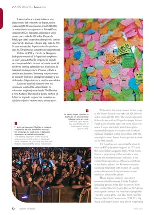 82 Junio 2013Avianca en revista
VIAJES TRAVEL / Lima Lima
Las entradas a la zona más cercana
al escenario del concierto de Super Junior
costaron 828.20 nuevos soles (casi USD 320).
La entrada más cara para ver a Robert Plant,
cantante de Led Zeppelin, costó hace unos
meses poco más de 600 soles. Cirque du
Soleil, que cerró una exitosa temporada con su
espectáculo Varekai, cobraba algo más de 300.
En una sola noche, Super Junior dio un show
para 10.000 personas durante casi cuatro horas.
Hablar de PSY y el éxito de Gangnam
Style para resumir al K-Pop es un simplismo.
Lo que Corea del Sur le propone al mundo
es el nuevo eslabón de una industria musical
moderna que ha aprendido sus lecciones. Si
Estados Unidos produce iPhones y iPads a
precios excluyentes, Samsung responde con
su línea de teléfonos inteligentes Galaxy y sus
tablets de código abierto, a precios accesibles.
Lección musical número uno: no
promover la rebeldía. Al contrario de
referentes anglosajones desde The Beatles
a New Kids on The Block y Justin Bieber, el
K-Pop ha logrado enganchar no solo a su
público objetivo –sobre todo, jovencitas–,
Tickets for the area closest to the stage
at the Super Junior concert cost 828.20 new
soles (almost USD 320). The most expensive
tickets to see ex-Led Zeppelin singer Robert
Plant a few months ago cost more than 600
soles. Cirque du Soleil, which brought a
successful season to a close with its show
Varekai, charged a little more than 300. On
one night alone, Super Junior put on a show
for 10.000 people.
It’s therefore an oversimplification to
sum up K-Pop by referring just to PSY and
the successful Gangnam Style. What South
Korea is proposing to the world is a new
link in the modern music industry. If the
United States produces iPhones and iPads
at exclusive prices, the Korean company
Samsung responds with its line of Galaxy
smartphones and its open source code
tablets at affordable prices.
Music lesson number one: don’t
promote rebelliousness. Unlike English-
speaking groups from The Beatles to New
Kids on the Block to Justin Bieber, K-Pop has
managed to attract not only its target public
–mostly young girls– but also their parents.
Groups like Girls’ Generation, 2PM, JYJ, Big
Bang and Super Junior sing about respecting
El autor de Gangnam Style es el máximo
exponente de este fenómeno musical.
Sin embargo, no es el único ni tampoco
representa a todo el movimiento.
The leading exponent of this musical
phenomenon is the writer of Gangnam
Style. However, he is not the only one, nor
does he represent the whole movement.
La banda Super Junior es la
dueña de los corazones de
miles de niñas en Lima.
The band Super Junior
has won the hearts of
thousands of young
girls in Lima.
2
1
1
2
 
