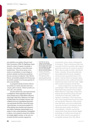 84 Junio 2013Avianca en revista
VIAJES TRAVEL / Lima Lima
your partner, union, values, looking good
to feel good. “They’re wholesome kids, they
never get involved in scandals, take drugs or
get drunk; moreover, the words are positive.
That’s why you make an effort”, says Hector
Torres, a humble, 42-year-old welder who
has bought tickets for his two daughters
and has come to guard their place in the
queue. I ask him where he’s going to sleep.
Hector points to some cardboard stretched
between two tents on the bare earth: “Right
there, between the green and the blue”.
Lesson number two: use what works,
and multiply it. When interviewed, various
Super Junior fans poured scorn on Justin
Bieber, Beyoncé, Lady Gaga or Katy Perry.
Instead, they praised the physical beauty
of the Korean artists who, unlike their
Japanese competitors –J-Pop exponents–
have “more rounded features and eyes that
are less slanted”. Moreover, J-Pop sounds
more like heavy rock and is aesthetically
vain and conceited, as if related to anime,
which puts many people off. K-Pop is
choreographic, colourful, and has the
visual power of the famous Korean digital
technology, so it didn’t seem strange on
the day of the concert to see groups of
young kids imitating ‘SuJu’ (the official
sino también a sus padres. Grupos como
Girls’ Generation, 2PM, JYJ, Big Bang y Super
Junior le cantan al respeto a la pareja, a
la unión, a los valores, a verse bien para
sentirse bien. “Son chicos sanos, no se
meten en escándalos, ni usan drogas ni
alcohol; además, las letras son positivas.
Por eso uno hace el esfuerzo”, dice Héctor
Torres, un humilde soldador de 42 años que
ha venido a pasar la noche para guardar el
sitio a sus dos hijas.
Le pregunto dónde dormirá. Héctor
me señala un cartón ubicado entre dos
carpas, sobre el terral. “Entre la verde y la
azul, ahí”, me contesta.
Lección número dos: usa lo que funciona,
y multiplícalo. Varias seguidoras de Super
Junior despreciaron a Justin Bieber, Beyoncé,
Lady Gaga o Katy Perry. Alabaron en su lugar
la belleza física de los artistas coreanos, que
a diferencia de sus competidores japoneses
–los exponentes del J-Pop– tienen facciones
“más redondas, con ojos menos jalados”. El
J-Pop además, tiene sonidos más roqueros y
una estética fantasiosa emparentada con el
anime, lo cual a varias desanima. Coreográfico
y vistoso, con la potencia visual de la célebre
tecnología digital coreana, no fue raro ver
el mismo día del concierto a grupos de
El K-Pop no solo se
reduce a los grandes
grupos que se presentan
en la ciudad; este ritmo
se ha tomado las calles,
para ser interpretado
por los mismos limeños.
K-Pop is not limited
to the big groups who
perform in the city.
This style has taken
over the streets, and is
performed by the local
inhabitants themselves.
 