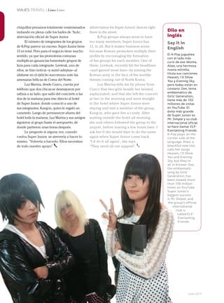 86 Junio 2013Avianca en revista
VIAJES TRAVEL / Lima Lima
chiquillos peruanos totalmente ensimismados
imitando en plena calle los bailes de ‘SuJu’,
abreviación oficial de Super Junior.
El número de integrantes de los grupos
de K-Pop parece un exceso. Super Junior tiene
13 en total. Pero para el negocio tiene mucho
sentido, ya que las promotoras coreanas
multiplican ganancias fomentado grupos de
fans para cada integrante. Leeteuk, uno de
ellos, se hizo noticia –y sumó adeptas– al
alistarse en el ejército surcoreano ante las
amenazas bélicas de Corea del Norte.
Luz Marina, desde Cuzco, cuenta por
teléfono que dos chicas se desmayaron por
asfixia a su lado, que salió del concierto a las
dos de la mañana para irse directo al hotel
de Super Junior, donde conoció a uno de
sus integrantes, Kang-in, quien le regaló un
caramelo. Luego de permanecer afuera del
hotel toda la mañana, Luz Marina y sus amigos
siguieron al grupo hasta el aeropuerto, de
donde partieron unas horas después.
Le pregunto si alguna vez, cuando
vuelva Super Junior, se atrevería a hacer lo
mismo. “Volvería a hacerlo. Ellos necesitan
de todo nuestro apoyo”.
Dilo en
inglés
Say it in
English
El K-Pop juguetea
con el lado más
cursi de ese idioma.
Ailee, una hermosa
nueva estrella,
titula sus canciones
Heaven, I’ll Show
You y Evening Sky,
pero todas están en
coreano. Gee, tema
emblemático de
Girls’ Generation,
tiene más de 102
millones de vistas
en YouTube. El
éxito más grande
de Super Junior es
Mr. Simple y su club
internacional oficial
se hace llamar ELF:
Everlasting Friends.
K-Pop plays on the
cornier side of the
language. Ailee, a
beautiful new star,
calls her songs
Heaven, I’ll Show
You and Evening
Sky, but they’re
all in Korean. Gee,
the emblematic
song by Girls’
Generation, has
been viewed more
than 100 million
times on YouTube.
Super Junior’s
biggest success
is Mr. Simple, and
the group’s official
international
club is
called ELF:
Everlasting
Friends.
abbreviation for Super Junior) dances right
there in the street.
K-Pop groups always seem to have
too many members. Super Junior has
13, in all. But it makes business sense,
because Korean promoters multiply their
profits by encouraging the formation
of fan groups for each member. One of
these, Leeteuk, recently hit the headlines
–and gained more fans– by joining the
Korean army in the face of the warlike
threats coming out of North Korea.
Luz Marina tells me by phone from
Cuzco that two girls beside her fainted,
asphyxiated, and that she left the concert
at two in the morning and went straight
to the hotel where Super Junior were
staying and met a member of the group,
Kang-in, who gave her a candy. After
waiting outside the hotel all morning,
she and others followed the group to the
airport, before leaving a few hours later. I
ask her if she would dare to do the same
again when Super Junior come back.
“I’d do it all again”, she says.
“They need all our support”.
86 Avianca en revista
de todo nuestro apoyo”. beautiful new star,
calls her songs
Heaven, I’ll Show
You and Evening
Sky, but they’re
all in Korean.
the emblematic
song by Girls’
Generation, has
been viewed more
than 100 million
times on YouTube.
Super Junior’s
biggest success
is Mr. Simple, and
the group’s official
international
club is
called ELF:
Everlasting
Friends.
“They need all our support”.
 