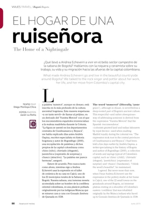 88 Junio 2013Avianca en revista
VIAJES TRAVEL / Bogotá Bogota
¿Qué llevó a Andrea Echeverri a vivir en el bello sector campestre de
la sabana de Bogotá? Hablamos con la roquera y ceramista sobre su
trabajo, su vida y su migración hacia las afueras de la capital colombiana.
What made Andrea Echeverri go and live in the beautiful countryside
around Bogota? We talked to the rock singer and potter about her work,
her life, and her move from Colombia’s capital city.
ruiseñora
EL HOGAR DE UNA
a palabra ‘sumercé’, aunque en desuso, está
inscrita en lo más profundo de la cultura
ancestral bogotana. Esta manera respetuosa
–y un tanto servil– de llamar al prójimo, es
un derivado del ‘Vuestra Merced’ con el que
los encomenderos españoles reverenciaban
a la realeza madrileña durante la Colonia.
“La figura se asentó en los departamentos
centrales de Cundinamarca y Boyacá”,
me había explicado días antes Andrés
Ospina, escritor especialista en historia
bogotana y autor de Bogotálogo (2010),
una recopilación de palabras y dichos
propios de la capital colombiana como
chino (niño), chirriado (elegante),
juemíchica (expresión de sorpresa) y
chusco (atractivo). “La palabra me parece
hermosa”, aseguró.
Estuve de acuerdo. Pero nunca tanto
como ahora, mientras oigo a Andrea
Echeverri usar la expresión en el taller
de cerámica de su casa en Cajicá, uno de
los 22 municipios rurales de la Sabana de
Bogotá. Nuestra sabana, una inmensa meseta
acomodada sobre un hombro de la cordillera
oriental colombiana, es una planicie poblada
originalmente por los indígenas Muiscas que
se miraron cara a cara con Gonzalo Jiménez
de Quesada en 1538.
L The word ‘sumercé’ (literally, ‘your
grace’), although in disuse, is nevertheless a
deep-rooted part of Bogota’s ancient culture.
This respectful –and rather obsequious–
way of addressing someone is derived from
the expression ‘Vuestra Merced’ that the
Spanish ‘encomenderos’
–colonists granted land and indian labourers
by royal decree– used when exalting
Madrid royalty during the colonial era. “The
expression took root in the central provinces
of Cundinamarca and Boyaca”, I had been
told a few days earlier by Andrés Ospina, a
writer specialising in the history of Bogota
and author of Bogotálogo (2010), a collection
of words and sayings typical of Colombia’s
capital, such as ‘chino’ (child), ‘chirriado’
(elegant), ‘juemíchica’ (expression of
surprise) and ‘chusco’ (handsome). “I think
the word’s beautiful”, he maintained.
I agreed. But never more than now,
when I hear Andrea Echeverri use the
expression in the pottery studio at her home
in Cajicá, one of the 22 small towns on the
grasslands around Bogota, an immense
plateau resting on a shoulder of Colombia’s
eastern ‘cordillera’ that was inhabited
originally by the Muisca indians who faced
up to Gonzalo Jiménez de Quesada in 1538.
TEXTO TEXT
Diego Montoya Chica
FOTOS PHOTOS
Javier La Rotta
The Home of a Nightingale
 