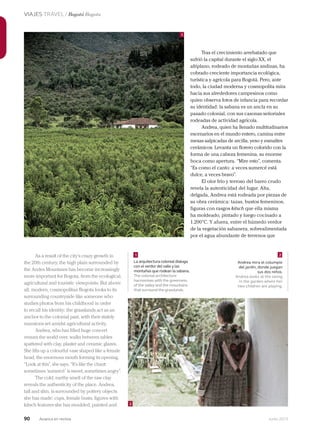 90 Junio 2013Avianca en revista
VIAJES TRAVEL / Bogotá Bogota
Tras el crecimiento arrebatado que
sufrió la capital durante el siglo XX, el
altiplano, rodeado de montañas andinas, ha
cobrado creciente importancia ecológica,
turística y agrícola para Bogotá. Pero, ante
todo, la ciudad moderna y cosmopolita mira
hacia sus alrededores campesinos como
quien observa fotos de infancia para recordar
su identidad: la sabana es un ancla en su
pasado colonial, con sus casonas señoriales
rodeadas de actividad agrícola.
Andrea, quien ha llenado multitudinarios
escenarios en el mundo entero, camina entre
mesas salpicadas de arcilla, yeso y esmaltes
cerámicos. Levanta un florero colorido con la
forma de una cabeza femenina, su enorme
boca como apertura. “Mire esto”, comenta.
“Es como el canto: a veces sumercé está
dulce, a veces bravo”.
El olor frío y terroso del barro crudo
revela la autenticidad del lugar. Alta,
delgada, Andrea está rodeada por piezas de
su obra cerámica: tazas, bustos femeninos,
figuras con rasgos kitsch que ella misma
ha moldeado, pintado y luego cocinado a
1.200°C. Y afuera, entre el húmedo verdor
de la vegetación sabanera, sobrealimentada
por el agua abundante de terrenos que
La arquitectura colonial dialoga
con el verdor del valle y las
montañas que rodean la sabana.
The colonial architecture
harmonises with the greenness
of the valley and the mountains
that surround the grasslands.
Andrea mira el columpio
del jardín, donde juegan
sus dos niños.
Andrea looks at the swing
in the garden where her
two children are playing.
2
21
1
As a result of the city’s crazy growth in
the 20th century, the high plain surrounded by
the Andes Mountains has become increasingly
more important for Bogota, from the ecological,
agricultural and touristic viewpoints. But above
all, modern, cosmopolitan Bogota looks to its
surrounding countryside like someone who
studies photos from his childhood in order
to recall his identity: the grasslands act as an
anchor to the colonial past, with their stately
mansions set amidst agricultural activity.
Andrea, who has filled huge concert
venues the world over, walks between tables
spattered with clay, plaster and ceramic glazes.
She lifts up a colourful vase shaped like a female
head, the enormous mouth forming its opening.
“Look at this”, she says. “It’s like the chant:
sometimes ‘sumercé’ is sweet, sometimes angry”.
The cold, earthy smell of the raw clay
reveals the authenticity of the place. Andrea,
tall and slim, is surrounded by pottery objects
she has made: cups, female busts, figures with
kitsch features she has moulded, painted and
 