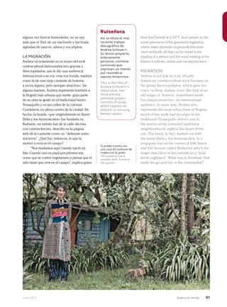 Junio 2013 Avianca en revista 91
alguna vez fueron humedales, no se oye
más que el fluir de un riachuelo y las hojas
agitadas de sauces, alisos y eucaliptos.
LA MIGRACIÓN
Andrea no solamente es un ícono del rock
contracultural latinoamericano gracias a
Aterciopelados, que le dio una audiencia
internacional a su voz –esa voz honda, madura
como la de una vieja cantante de boleros,
a veces áspera, pero siempre atractiva–. De
alguna manera, Andrea representa también a
la Bogotá más urbana que existe: gran parte
de su obra se gestó en el tradicional barrio
Teusaquillo y en las calles de la colonial
Candelaria, en pleno centro de la ciudad. De
hecho, la banda –que originalmente se llamó
Delia y los Aminoácidos– fue fundada en
Barbarie, un extinto bar de la calle décima
con carrera tercera, descrito en la página
web de la cantante como un “delirante antro
nocturno”. ¿Qué fue, entonces, lo que la
motivó a vivir en el campo?
“Nos mudamos aquí cuando nació mi
hija. Cuando uno es papá por primera vez,
como que se vuelve vegetariano y piensa que el
niño tiene que vivir en el campo”, explica quien
El predio cuenta con
una casa de muñecas de
madera en el jardín.
The property has a
wooden dolls’ house in
the garden.
Ruiseñora
Así se titula el más
reciente trabajo
discográfico de
Andrea Echeverri.
Su tercer proyecto,
enteramente
personal, contiene
canciones que
expresan un interés
por reivindicar
valores femeninos.
This is the title of
Andrea Echeverri’s
latest work. Her
third entirely
personal project
consists of songs
which express an
interest in rescuing
female values.
then fired herself at 2,192°F. And outside, in the
moist greenness of the grassland vegetation,
where water abounds on grounds that were
once wetlands, all that can be heard is the
rippling of a stream and the wind rustling in the
leaves of willows, alders and eucalyptus trees.
MIGRATION
Andrea is not just an icon of Latin
American counter-culture rock because of
the group Aterciopelados, which gave her
voice –a deep, mature voice like that of an
old singer of ‘boleros’, sometimes harsh
but always attractive– an international
audience. In some way, Andrea also
represents the most urban form of Bogota:
much of her work had its origin in the
traditional Teusaquillo district and in
the streets of the colonial Candelaria
neighbourhood, right in the heart of the
city. The band, in fact, started out with
the name Delia y los Aminoácidos, in a
long-gone bar on the corner of 10th Street
and 3rd Avenue called Barbaries which the
singer describes on her website as a “wild,
seedy nightspot”. What was it, therefore, that
made her go and live in the countryside?
 