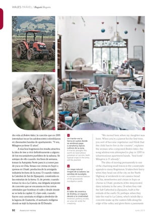 92 Junio 2013Avianca en revista
VIAJES TRAVEL / Bogotá Bogota
1
32
dio vida al Bolero falaz, la canción que en 1995
intentaban tocar los adolescentes colombianos
en disonantes bandas de apartamento. “Y vea,
Milagros ya tiene 11 años”.
A muchos bogotanos les resulta atractiva
la idea de irse a vivir definitivamente a alguno
de los encantadores pueblitos de la sabana. Se
antojan de ello cuando, los fines de semana,
toman la Autopista Norte para ir a comer pan
de yuca en Chía, fresas con crema en Sopó o
quesos en Ubaté, productos de la arraigada
industria lechera de la zona. O cuando visitan
la Catedral de Sal de Zipaquirá, construida en
las entrañas de la tierra. O, de pronto, cuando
toman la vía a La Calera, esa delgada serpiente
de concreto que se encarama en los cerros
orientales que bordean el valle y desde donde
se ve toda la capital. O, claro está, cuando
hacen una caminata ecológica alrededor de
la laguna de Guatavita, el santuario indígena
donde se tejió la leyenda de El Dorado.
1
2
3
Un tractor ara la
tierra en suelos donde
se sembrará papa
o zanahoria, típicos
cultivos de la zona.
A tractor ploughs the
earth on land where
potatoes or carrots, both
typical crops in the area,
will be planted.
Un rasgo natural
insigne de la sabana: las
semillas de eucalipto.
A notable natural feature
of the grasslands:
eucalyptus seeds.
El taller de cerámica
de Andrea, un espacio
devoto a la creatividad.
Andrea’s pottery studio,
an area set aside for
creativity.
“We moved here when my daughter was
born. When you’re a parent for the first time,
you sort of become vegetarian and think that
the child has to live in the country”, explains
the woman who composed Bolero falaz, the
song adolescents attempted to play in 1995 in
inharmonious apartment bands. “And look!
Milagros is 11 already”.
The idea of moving permanently to one
of the charming small towns in the countryside
appeals to many Bogotanos. It takes their fancy
when they head out of the city on the North
Highway at weekends to eat cassava bread
in Chia, strawberries and cream in Sopo or
cheese in Ubaté, products of the deep-rooted
dairy industry in the area. Or when they visit
the Salt Cathedral in Zipaquira, built in the
entrails of the earth. Or, perhaps, when they
take the road to La Calera, which winds like a
concrete snake up the eastern hills along the
edge of the valley and gives them a panoramic
 