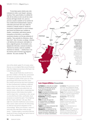 94 Junio 2013Avianca en revista
VIAJES TRAVEL / Bogotá Bogota
Bogotá D.C.
“A mis hijos quiero darles esta vida
rodeada de verde y aire limpio”, piensan
muchos. Pero, para Andrea, la calidad de
vida de los niños es solo una de las cosas
buenas del lugar donde vive, pues su
proceso creativo también se ha nutrido de
tres condiciones fundamentales: espacio
suficiente para tener allí casa, taller de
cerámica y estudio musical –donde se
encuentra componiendo un nuevo trabajo
que honra los boleros que cantaba su
madre–; anonimato, para hacer paseos
tranquilos en bicicleta, y, por último,
momentos rituales con los que alimenta el
espíritu. “Amo prender la chimenea, ¡Aquí
hace frío!”, dice. Se nota: su abrigo, colorido
y de fabricación artesanal, está tejido en
lana y algodón grueso. Es invitador, una
adaptación eficiente y natural al entorno.
“Sumercé se sienta y mira la candelita
mientras se calienta…”, Andrea hace con
las manos como si tuviera una hoguera
enfrente. “Es como meditar”.
La Calera: la vista de la ciudad
desde los miradores de la vía,
y las famosas picadas de El
Tambor y La Mazorca.
Sopó: los productos lácteos en la
Cabaña de Alpina y el restaurante
argentino Siga la Vaca.
Guatavita: la antigua laguna
para caminatas.
Chía: los pan de yuca en
el restaurante La Magola y
la célebre carta de Andrés
Carne de Res.
Cajicá: la cerveza artesanal del
restaurante Edelweiss.
Zipaquirá: la Catedral de Sal.
Cerca está Panaca Sabana, un
parque temático dedicado a la
vida en el campo colombiano.
La Calera: The panorama of the
city from the viewpoints along
the road, and the famous snacks
at El Tambor and La Mazorca.
Sopo: Dairy products at Cabaña
de Alpina and the Argentinean
restaurant ‘Siga la Vaca’.
Guatavita: The old lake
for hikes.
Chia: Cassava bread at La
Magola restaurant, and the
famous menu at Andrés
Carne de Res.
Cajica: Homemade beer at
Edelweiss restaurant.
Zipaquira: The Salt Cathedral.
Nearby is Panaca Sabana, a
theme park devoted to life in
the Colombian countryside.
view of the whole capital. Or, of course, when
they go on an ecological hike around Guatavita
Lake, the indigenous sanctuary which gave rise
to the El Dorado legend.
Many people think they would love to
give their children a life like this, surrounded
by fresh air and greenery. But for Andrea,
her children’s quality of life is just one of the
good things about where she lives, since
her creative process has also been nurtured
by three fundamental conditions: sufficient
space to have not only a house, but also a
pottery studio and an area where she can
practice music –where she is composing new
work in honour of the boleros her mother
used to sing to her–; anonymity, so she can go
on peaceful bicycle rides, and finally, ritual
moments to nourish the spirit. “I love lighting
the fire. It gets cold here”, she says. She’s
right: her colourful, traditional coat is woven
from coarse cotton and wool. It’s welcoming,
an efficient and natural adaptation to the
surroundings. “When you sit down, ‘sumercé’,
and look at the little flame while you get
warm...”. Andrea makes a movement with her
hands as if it was a bonfire she had in front of
her. “It’s like meditating”.
Los imperdibles Essentials
Las tres vías que
salen de Bogotá
hacia el norte y
occidente de la
sabana son la
Autopista Norte,
la vía a La Calera
y la calle 80.
The three main
roads that head
northwards and
westwards from
Bogota onto
the grasslands
are the North
Highway, the
road to La
Calera, and
80th Street.
Villapinzón
Zipaquirá
Ubaté
Cucunubá
Chocontá
Tausa
Suesca
Nemocón
Gachancipá
Sesquilé
Guatavita
Tocancipá
Sopó
Guasca
La Calera
Tabio
Chía
Cota
Tenjo
Cajicá
Funza
Mosquera
Subachoque
Calle
80
VíaalaCalera
AutopistaNorte
 
