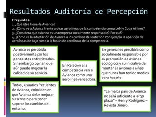 Resultados Auditoría de Percepción
Preguntas:
1. ¿Qué idea tiene de Avianca?
2. ¿Cómo ve a Avianca frente a otras aerolíneas de la competencia como LAN y Copa Airlines?
3. ¿Considera que Avianca es una empresa socialmente responsable? Por qué?
4. ¿Cómo ve la adaptación de Avianca a los cambios del entorno? Por ejemplo la aparición de
aerolíneas de bajo costo o la fusión de aerolíneas de la competencia.

Avianca es percibida                                         En general es percibida como
positivamente por los                                        socialmente responsable por
periodistas entrevistados.                                   su promoción de aviones
Sin embargo opinan que            En Relación a la           ecológicos y su iniciativa de
aún puede mejorar la              competencia ven a          montar en aviones a niños
calidad de su servicio.           Avianca como una           que nunca han tenido medios
                                  aerolínea vencedora.       para hacerlo.
Todos , usuarios frecuentes
de Avianca, coinciden en                                       “La marca país de Avianca
que Avianca debe mejorar                                       no será suficiente a largo
su servicio para poder                                         plazo” – Henry Rodríguez –
superar los cambios del                                        Revista Dinero.
entorno.
 