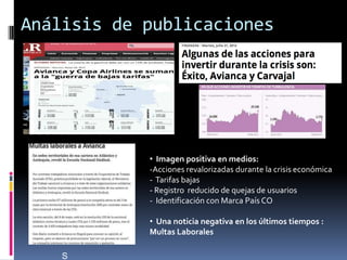 Análisis de publicaciones




            • Imagen positiva en medios:
            -Acciones revalorizadas durante la crisis económica
            - Tarifas bajas
            - Registro reducido de quejas de usuarios
            - Identificación con Marca País CO

            • Una noticia negativa en los últimos tiempos :
            Multas Laborales

    S
 