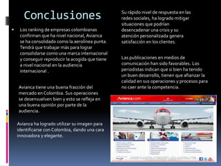 Conclusiones                                Su rápido nivel de respuesta en las
                                                   redes sociales, ha logrado mitigar
                                                   situaciones que podrían
    Los ranking de empresas colombianas           desencadenar una crisis y su
     confirman que ha nivel nacional, Avianca      atención personalizada genera
     se ha consolidado como la aerolínea punta.    satisfacción en los clientes.
     Tendrá que trabajar más para lograr
     consolidarse como una marca internacional
     y conseguir reproducir la acogida que tiene   Las publicaciones en medios de
     a nivel nacional en la audiencia              comunicación han sido favorables. Los
     internacional .                               periodistas indican que si bien ha tenido
                                                   un buen desarrollo, tienen que afianzar la
                                                   calidad en sus operaciones y procesos para
    Avianca tiene una buena fracción del           no caer ante la competencia.
    mercado en Colombia. Sus operaciones
    se desenvuelven bien y esto se refleja en
    una buena opinión por parte de la
    audiencia.

    Avianca ha logrado utilizar su imagen para
    identificarse con Colombia, dando una cara
    innovadora y elegante.
 