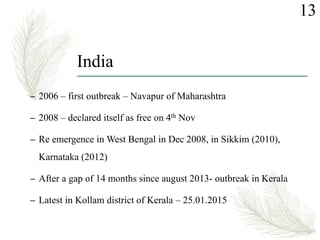 India
– 2006 – first outbreak – Navapur of Maharashtra
– 2008 – declared itself as free on 4th Nov
– Re emergence in West Bengal in Dec 2008, in Sikkim (2010),
Karnataka (2012)
– After a gap of 14 months since august 2013- outbreak in Kerala
– Latest in Kollam district of Kerala – 25.01.2015
13
 