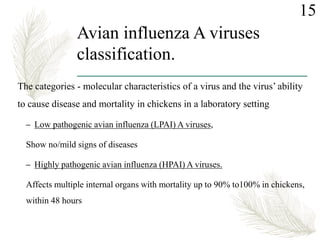 Avian influenza A viruses
classification.
The categories - molecular characteristics of a virus and the virus’ ability
to cause disease and mortality in chickens in a laboratory setting
– Low pathogenic avian influenza (LPAI) A viruses,
Show no/mild signs of diseases
– Highly pathogenic avian influenza (HPAI) A viruses.
Affects multiple internal organs with mortality up to 90% to100% in chickens,
within 48 hours
15
 