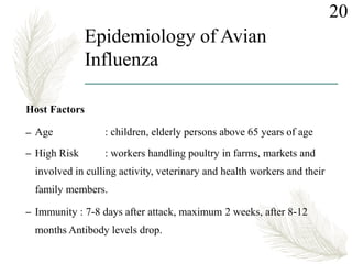 Epidemiology of Avian
Influenza
Host Factors
– Age : children, elderly persons above 65 years of age
– High Risk : workers handling poultry in farms, markets and
involved in culling activity, veterinary and health workers and their
family members.
– Immunity : 7-8 days after attack, maximum 2 weeks, after 8-12
months Antibody levels drop.
20
 