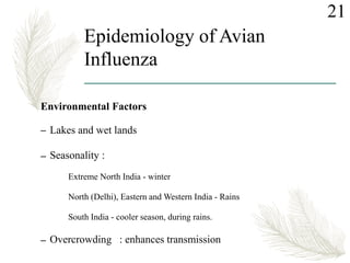 Epidemiology of Avian
Influenza
Environmental Factors
– Lakes and wet lands
– Seasonality :
Extreme North India - winter
North (Delhi), Eastern and Western India - Rains
South India - cooler season, during rains.
– Overcrowding : enhances transmission
21
 