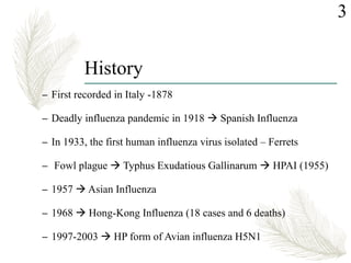 History
– First recorded in Italy -1878
– Deadly influenza pandemic in 1918  Spanish Influenza
– In 1933, the first human influenza virus isolated – Ferrets
– Fowl plague  Typhus Exudatious Gallinarum  HPAI (1955)
– 1957  Asian Influenza
– 1968  Hong-Kong Influenza (18 cases and 6 deaths)
– 1997-2003  HP form of Avian influenza H5N1
3
 