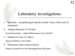 Laboratory investigations
1. Specimen – nasopharyngeal aspirate (within 3 days of the onset of
symptoms)
2. Antigen detection (15-30 min)
In nasal secretions – immunofluorescence test or ELISA
3. Isolation of virus (2-3 days)
Egg inoculation or cell culture
4. Polymerase chain reaction (hours)
Primer set specific for the Haemagglutinin (HA) gene
32
 