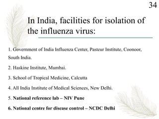 In India, facilities for isolation of
the influenza virus:
1. Government of India Influenza Center, Pasteur Institute, Coonoor,
South India.
2. Haskine Institute, Mumbai.
3. School of Tropical Medicine, Calcutta
4. All India Institute of Medical Sciences, New Delhi.
5. National reference lab – NIV Pune
6. National centre for disease control – NCDC Delhi
34
 