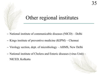 Other regional institutes
– National institute of communicable diseases (NICD) – Delhi
– Kings institute of preventive medicine (KIPM) – Chennai
– Virology section, dept. of microbiology – AIIMS, New Delhi
– National institute of Cholera and Enteric diseases (virus Unit) –
NICED, Kolkatta
35
 