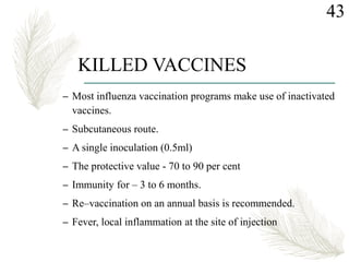 KILLED VACCINES
– Most influenza vaccination programs make use of inactivated
vaccines.
– Subcutaneous route.
– A single inoculation (0.5ml)
– The protective value - 70 to 90 per cent
– Immunity for – 3 to 6 months.
– Re–vaccination on an annual basis is recommended.
– Fever, local inflammation at the site of injection
43
 