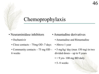 Chemoprophylaxis
• Neuraminidase inhibitors
• Oseltamivir
• Close contacts – 75mg OD -7 days
• Community contacts – 75 mg OD –
6 weeks
• Amantadine derivatives
• Amantadine and Rimantadine
• Above 1 year
• 5 mg/kg/ day (max 150 mg) in two
divided doses – up to 9 years
• > 9 yrs- 100 mg BD daily
• 5- 8 weeks
46
 