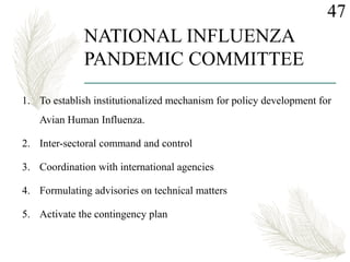 NATIONAL INFLUENZA
PANDEMIC COMMITTEE
1. To establish institutionalized mechanism for policy development for
Avian Human Influenza.
2. Inter-sectoral command and control
3. Coordination with international agencies
4. Formulating advisories on technical matters
5. Activate the contingency plan
47
 