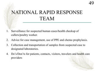 1. Surveillance for suspected human cases/health checkup of
cullers/poultry worker.
2. Advice for case management, use of PPE and chemo prophylaxis.
3. Collection and transportation of samples from suspected case to
designated laboratories.
4. Do’s/Don’ts for patients, contacts, visitors, travelers and health care
providers
49
NATIONAL RAPID RESPONSE
TEAM
 