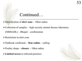 Continued…
Identification of alert zone – 10km radius
Collection of samples – high security animal disease laboratory
(NIHSADL) – Bhopal – confirmation
Restriction in alert zone
Outbreak confirmed – 3km radius – culling
Poultry shops – closure – 10km radius
Limited access to infected premises
53
 