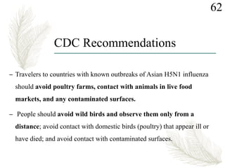 CDC Recommendations
62
– Travelers to countries with known outbreaks of Asian H5N1 influenza
should avoid poultry farms, contact with animals in live food
markets, and any contaminated surfaces.
– People should avoid wild birds and observe them only from a
distance; avoid contact with domestic birds (poultry) that appear ill or
have died; and avoid contact with contaminated surfaces.
 