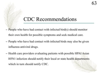 – People who have had contact with infected bird(s) should monitor
their own health for possible symptoms and seek medical care.
– People who have had contact with infected birds may also be given
influenza antiviral drugs.
– Health care providers evaluating patients with possible HPAI Asian
H5N1 infection should notify their local or state health departments
which in turn should notify CDC.
63
CDC Recommendations
 