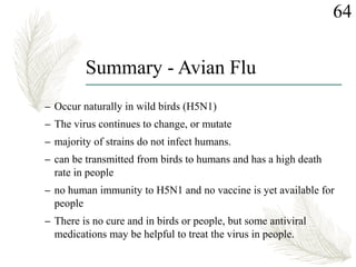Summary - Avian Flu
– Occur naturally in wild birds (H5N1)
– The virus continues to change, or mutate
– majority of strains do not infect humans.
– can be transmitted from birds to humans and has a high death
rate in people
– no human immunity to H5N1 and no vaccine is yet available for
people
– There is no cure and in birds or people, but some antiviral
medications may be helpful to treat the virus in people.
64
 