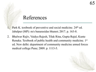 References
1. Park K. textbook of preventive and social medicine. 24th ed.
Jabalpur (MP): m/s banarasidas bhanot; 2017. p. 163-8.
2. Bhalwar Rajiv, Vaidya Rajesh, Tilak Rina, Gupta Rajul, Kunte
Renuka. Textbook of public health and community medicine. 1st
ed. New delhi: department of community medicine armed forces
medical college Pune; 2009. p. 1113-5.
65
 