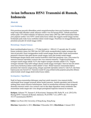 Avian Influenza H5N1 Transmisi di Rumah,
Indonesia
Abstrak
Latar belakang

Pola penularan penyakit dibutuhkan untuk menginformasikan intervensi kesehatan masyarakat,
tetapi tetap tidak diketahui untuk influenza infeksi virus flu burung H5N1. Sebuah penelitian
terbaru pada 139 wabah terdeteksi di Indonesia antara tahun 2005 dan 2009 menemukan bahwa
jenis paparan sumber virus H5N1 untuk kedua kasus indeks dan anggota rumah tangga mereka
berdampak pada risiko kasus tambahan dalam rumah tangga. Penelitian ini menggambarkan pola
penularan penyakit di rumah tangga wabah.
Metodologi / Kepala Temuan

Kami membandingkan kasus (n = 177) dan kontak (n = 496) di 113 sporadis dan 26 wabah
klaster terdeteksi antara Juli 2005 dan Juli 2009 untuk memperkirakan tingkat serangan dan
interval penyakit. Kami menggunakan model rumah tangga ukuran akhir untuk menyesuaikan
parameter transmisi data pada ukuran rumah tangga, kasus dan kontak rumah tangga
berhubungan dengan darah untuk menilai kontribusi relatif dari penularan virus, serta nomor ke
manusia-manusia reproduksi zoonosis dan virus manusia transmisi. Tingkat keseluruhan
serangan rumah tangga adalah 18,3% dan tingkat serangan sekunder adalah 5,5%. Tingkat
serangan sekunder tetap stabil sebagai ukuran rumah tangga meningkat. Interval rata-rata antara
onset kasus berikutnya dalam wabah adalah 5,6 hari. Model transmisi menemukan bahwa
penularan dari manusia sangat jarang, dengan sejumlah reproduksi antara 0,1 dan 0,25, dan batas
kepercayaan atas bawah 0,4. Transmisi model fit yang terbaik ketika populasi penyebut dibatasi
untuk kontak rumah tangga darah-terkait kasus indeks.
Kesimpulan / Signifikansi

Studi ini hanya menemukan dukungan yang kuat untuk transmisi virus manusia ketika
sekelompok besar tunggal termasuk dalam model transmisi. Jumlah reproduksi jauh di bawah
ambang batas untuk transmisi berkelanjutan. Studi ini memberikan informasi dasar mengenai
dinamika transmisi untuk virus zoonosis saat ini dan dapat digunakan untuk mendeteksi dan
menentukan tanda tangan dari virus dengan peningkatan kapasitas manusia ke manusia.
Kutipan: Aditama TY, Samaan G, R Kusriastuti, Sampurno OD, Purba W, et al. (2012) Flu
Burung H5N1 Transmisi di Rumah, Indonesia. PLoS ONE 7 (1): e29971. doi:
10.1371/journal.pone.0029971
Editor: Leo Poon LM, University of Hong Kong, Hong Kong
Diterima: September 6, 2011; Diterima: 9 Desember 2011; Diterbitkan: 4 Januari 2012

 