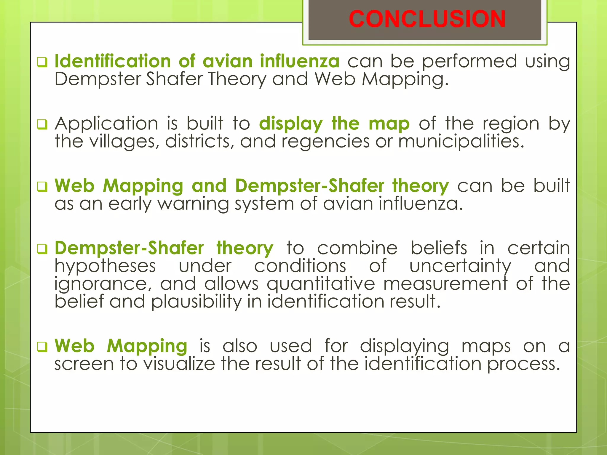 CONCLUSION
   Identification of avian influenza can be performed using
    Dempster Shafer Theory and Web Mapping.

   Application is built to display the map of the region by
    the villages, districts, and regencies or municipalities.

   Web Mapping and Dempster-Shafer theory can be built
    as an early warning system of avian influenza.

   Dempster-Shafer theory to combine beliefs in certain
    hypotheses under conditions of uncertainty and
    ignorance, and allows quantitative measurement of the
    belief and plausibility in identification result.

   Web Mapping is also used for displaying maps on a
    screen to visualize the result of the identification process.
 