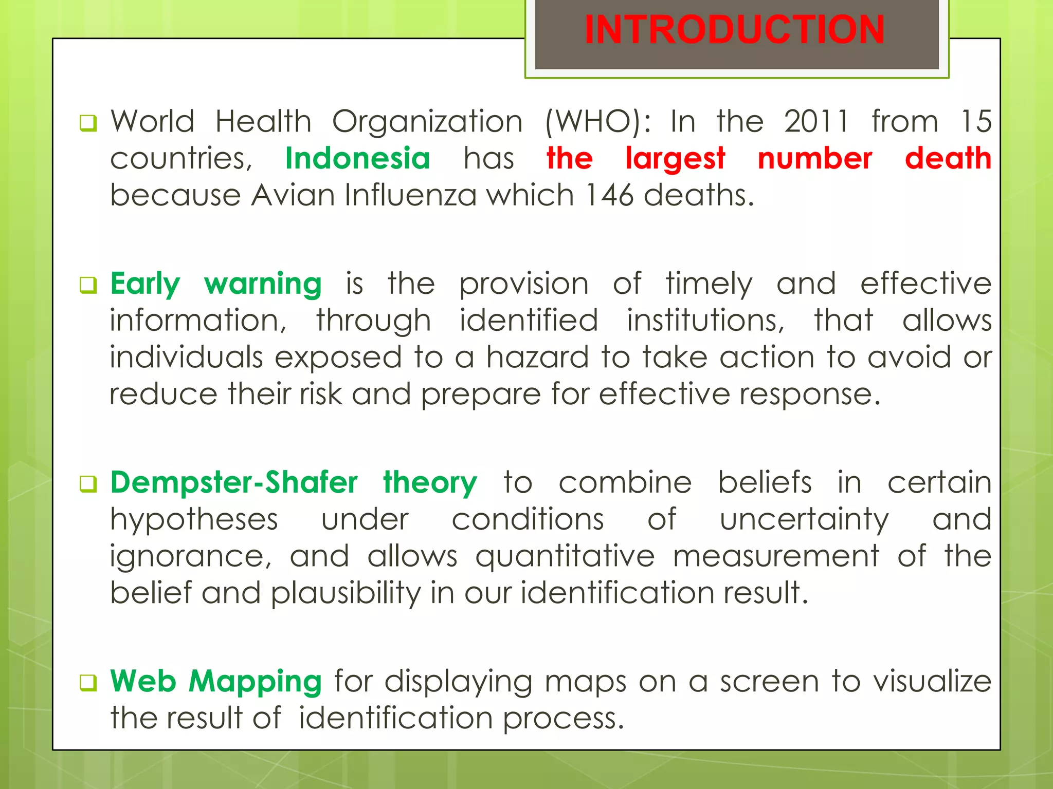 INTRODUCTION

   World Health Organization (WHO): In the 2011 from 15
    countries, Indonesia has the largest number death
    because Avian Influenza which 146 deaths.

   Early warning is the provision of timely and effective
    information, through identified institutions, that allows
    individuals exposed to a hazard to take action to avoid or
    reduce their risk and prepare for effective response.

   Dempster-Shafer theory to combine beliefs in certain
    hypotheses under conditions of uncertainty and
    ignorance, and allows quantitative measurement of the
    belief and plausibility in our identification result.

   Web Mapping for displaying maps on a screen to visualize
    the result of identification process.
 