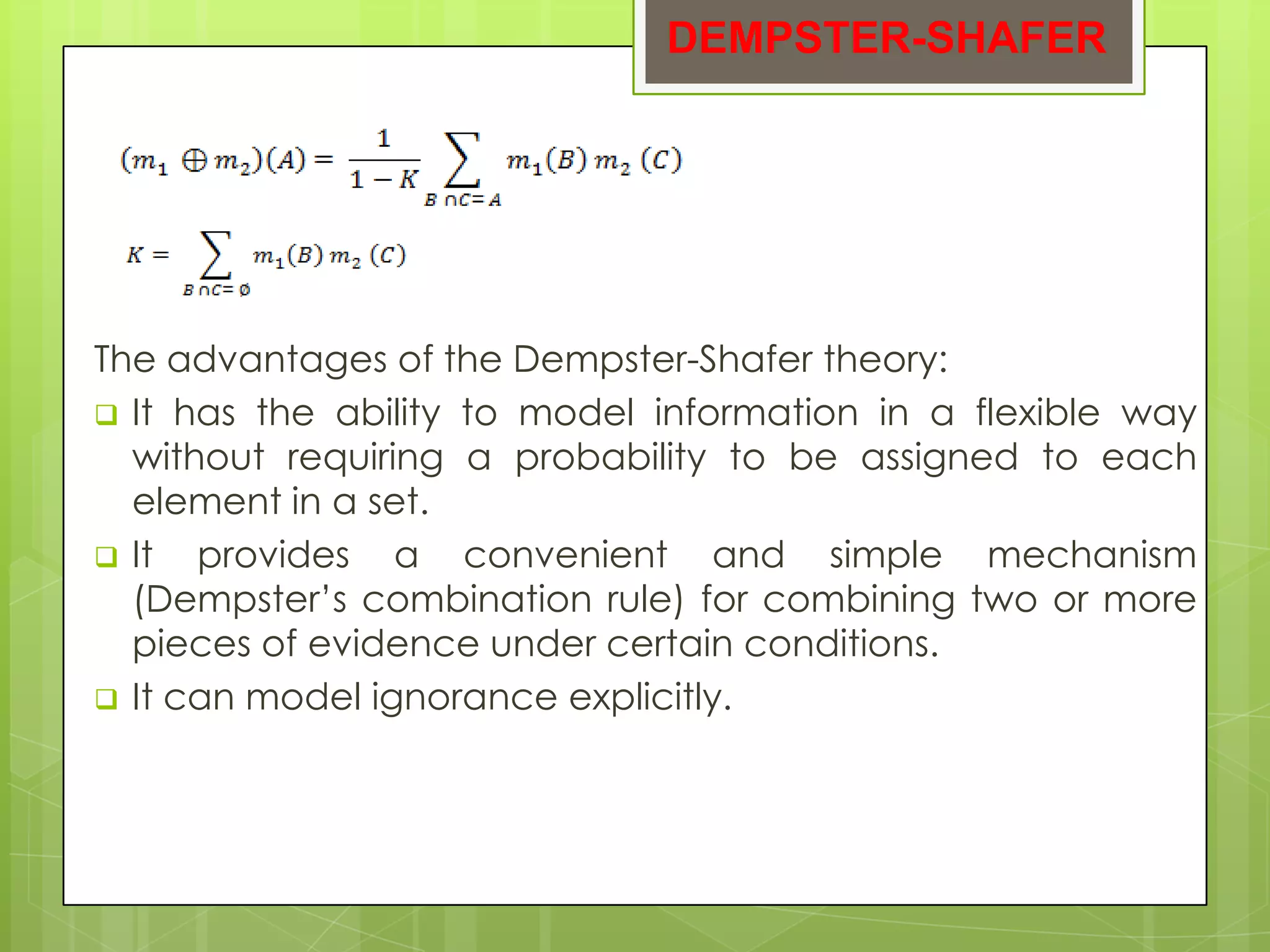 DEMPSTER-SHAFER




The advantages of the Dempster-Shafer theory:
 It has the ability to model information in a flexible way
  without requiring a probability to be assigned to each
  element in a set.
 It  provides a convenient and simple mechanism
  (Dempster’s combination rule) for combining two or more
  pieces of evidence under certain conditions.
 It can model ignorance explicitly.
 