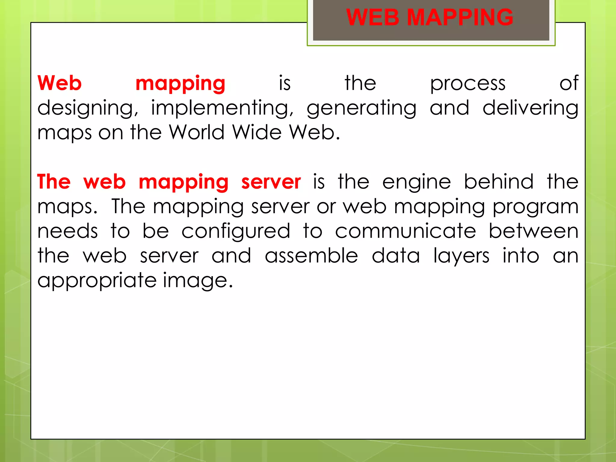 WEB MAPPING

Web      mapping      is    the     process      of
designing, implementing, generating and delivering
maps on the World Wide Web.

The web mapping server is the engine behind the
maps. The mapping server or web mapping program
needs to be configured to communicate between
the web server and assemble data layers into an
appropriate image.
 