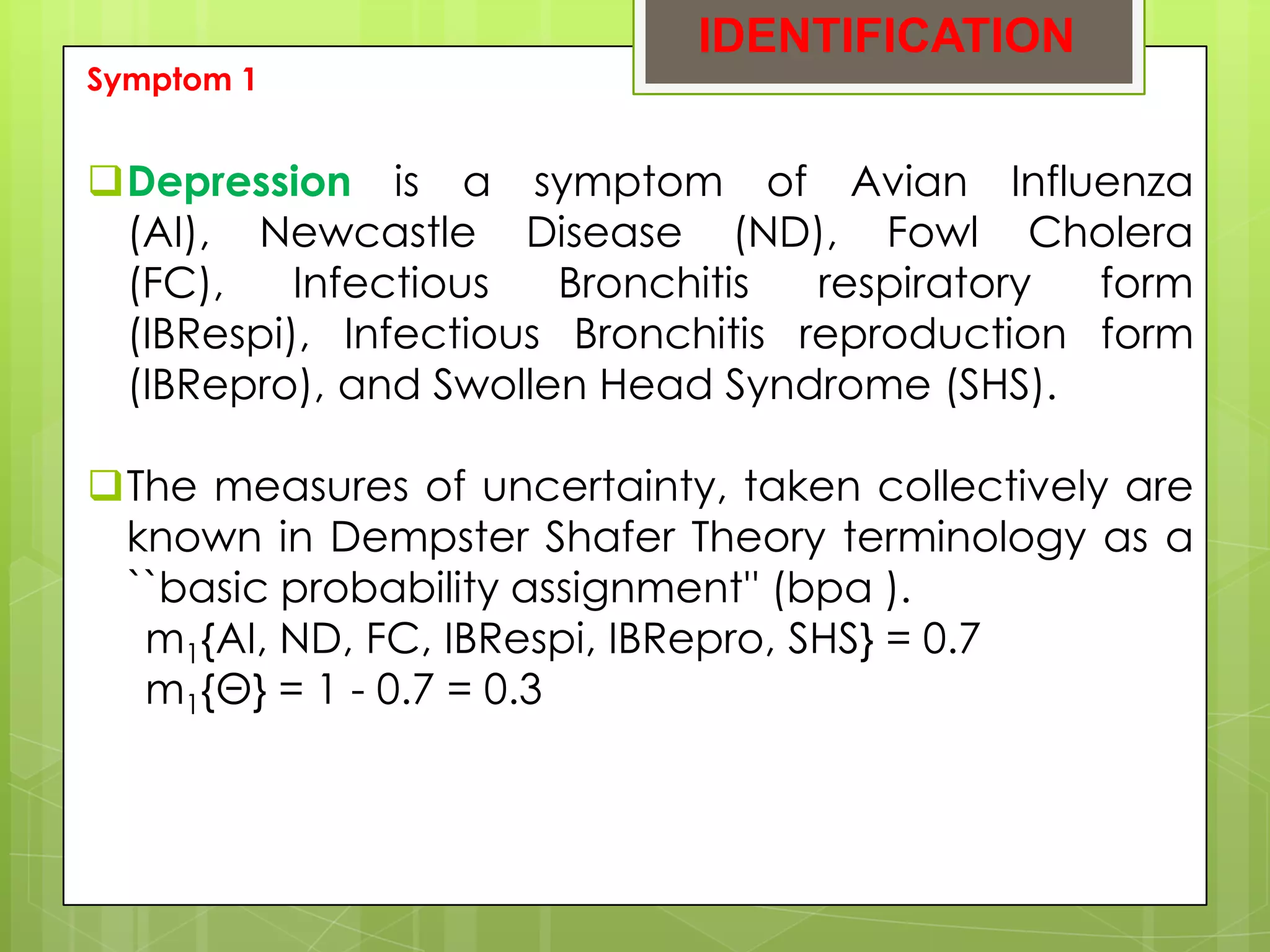 IDENTIFICATION
Symptom 1


Depression is a symptom of Avian Influenza
 (AI), Newcastle Disease (ND), Fowl Cholera
 (FC),    Infectious   Bronchitis  respiratory form
 (IBRespi), Infectious Bronchitis reproduction form
 (IBRepro), and Swollen Head Syndrome (SHS).

The measures of uncertainty, taken collectively are
 known in Dempster Shafer Theory terminology as a
 ``basic probability assignment'' (bpa ).
  m1{AI, ND, FC, IBRespi, IBRepro, SHS} = 0.7
  m1{Θ} = 1 - 0.7 = 0.3
 