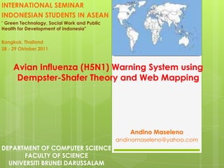INTERNATIONAL SEMINAR
INDONESIAN STUDENTS IN ASEAN
" Green Technology, Social Work and Public
Health for Development of Indonesia"

Bangkok, Thailand
28 - 29 Oktober 2011



     Avian Influenza (H5N1) Warning System using
      Dempster-Shafer Theory and Web Mapping




                                                 Andino Maseleno
                                             andinomaseleno@yahoo.com
DEPARTMENT OF COMPUTER SCIENCE
      FACULTY OF SCIENCE
  UNIVERSITI BRUNEI DARUSSALAM
 