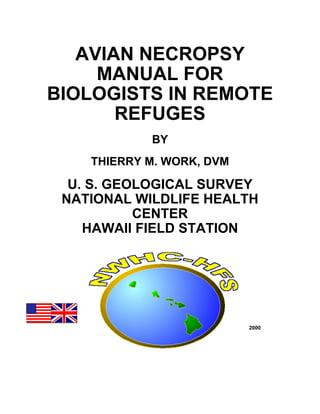 AVIAN NECROPSY
MANUAL FOR
BIOLOGISTS IN REMOTE
REFUGES
BY
THIERRY M. WORK, DVM
U. S. GEOLOGICAL SURVEY
NATIONAL WILDLIFE HEALTH
CENTER
HAWAII FIELD STATION
2000
 