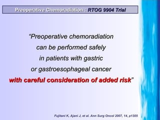 “ Preoperative chemoradiation can be performed safely in patients with gastric or gastroesophageal cancer with   careful consideration of added risk ” Preoperative Chemoradiation :  RTOG 9904 Trial Fujitani K, Ajani J, et al. Ann Surg Oncol 2007, 14, p1305 