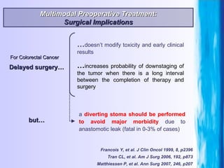 Tran CL, et al. Am J Surg 2006, 192, p873 For Colorectal Cancer Francois Y, et al. J Clin Oncol 1999, 8, p2396 Multimodal Preoperative Treatment: Surgical Implications Delayed surgery… … increases probability of downstaging of the tumor when there is a long interval between the completion of therapy and surgery … doesn’t modify toxicity and early clinical results a  diverting stoma   should be performed   to avoid major morbidity  due to anastomotic leak (fatal in 0-3% of cases) but… Matthiessen P, et al. Ann Surg 2007, 246, p207 