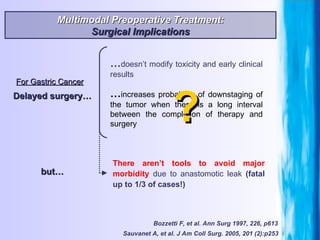 For Gastric Cancer Bozzetti F, et al. Ann Surg 1997, 226, p613 Multimodal Preoperative Treatment: Surgical Implications Delayed surgery… … increases probability of downstaging of the tumor when there is a long interval between the completion of therapy and surgery … doesn’t modify toxicity and early clinical results There aren’t tools to avoid major morbidity  due to anastomotic leak  (fatal up to 1/3 of cases!) but… ? Sauvanet A, et al. J Am Coll Surg. 2005, 201 (2):p253   