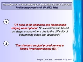 Songun I, et al. Eur J Canc 1999, 35 (4), p558 “ CT scan of the abdomen and laparoscopic staging were optional . No exclusion was based on stage, among others due to the difficulty of determining stage pre-operatively” “ The standard surgical procedure was a limited lymphadenectomy (D1) ” Neoadjuvant Chemotherapy in Operable Gastric Cancer: Preliminary results of  FAMTX Trial 1 3 