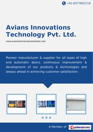 +91-8377802718
A Member of
Avians Innovations
Technology Pvt. Ltd.
www.aviansentranceautomation.com
Pioneer manufacturer & supplier for all types of high
end automatic doors, continuous improvement &
development of our products & technologies and
always ahead in achieving customer satisfaction.
 