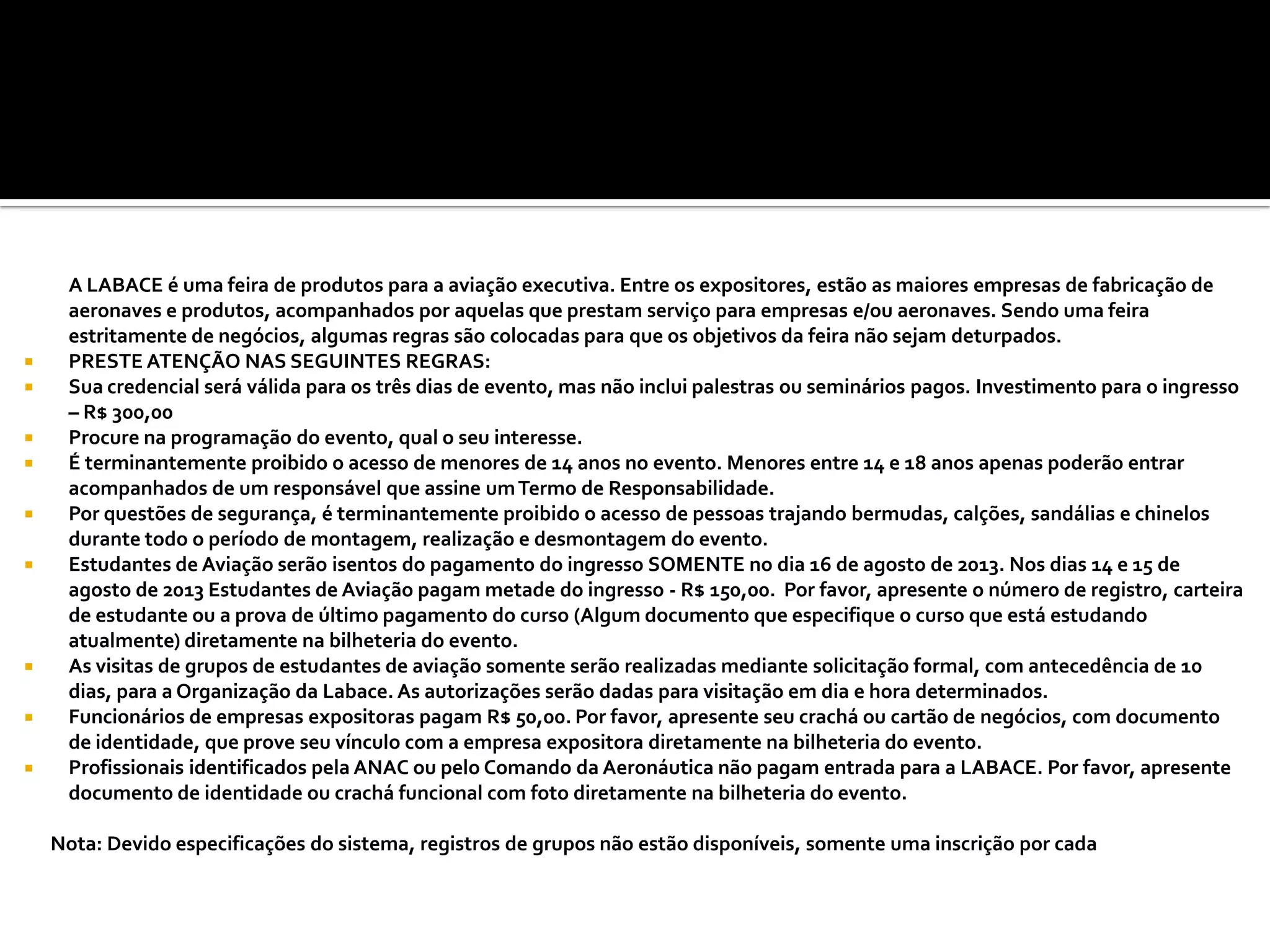A LABACE é uma feira de produtos para a aviação executiva. Entre os expositores, estão as maiores empresas de fabricação de
aeronaves e produtos, acompanhados por aquelas que prestam serviço para empresas e/ou aeronaves. Sendo uma feira
estritamente de negócios, algumas regras são colocadas para que os objetivos da feira não sejam deturpados.
 PRESTE ATENÇÃO NAS SEGUINTES REGRAS:
 Sua credencial será válida para os três dias de evento, mas não inclui palestras ou seminários pagos. Investimento para o ingresso
– R$ 300,00
 Procure na programação do evento, qual o seu interesse.
 É terminantemente proibido o acesso de menores de 14 anos no evento. Menores entre 14 e 18 anos apenas poderão entrar
acompanhados de um responsável que assine umTermo de Responsabilidade.
 Por questões de segurança, é terminantemente proibido o acesso de pessoas trajando bermudas, calções, sandálias e chinelos
durante todo o período de montagem, realização e desmontagem do evento.
 Estudantes de Aviação serão isentos do pagamento do ingresso SOMENTE no dia 16 de agosto de 2013. Nos dias 14 e 15 de
agosto de 2013 Estudantes de Aviação pagam metade do ingresso - R$ 150,00. Por favor, apresente o número de registro, carteira
de estudante ou a prova de último pagamento do curso (Algum documento que especifique o curso que está estudando
atualmente) diretamente na bilheteria do evento.
 As visitas de grupos de estudantes de aviação somente serão realizadas mediante solicitação formal, com antecedência de 10
dias, para a Organização da Labace. As autorizações serão dadas para visitação em dia e hora determinados.
 Funcionários de empresas expositoras pagam R$ 50,00. Por favor, apresente seu crachá ou cartão de negócios, com documento
de identidade, que prove seu vínculo com a empresa expositora diretamente na bilheteria do evento.
 Profissionais identificados pela ANAC ou pelo Comando da Aeronáutica não pagam entrada para a LABACE. Por favor, apresente
documento de identidade ou crachá funcional com foto diretamente na bilheteria do evento.
Nota: Devido especificações do sistema, registros de grupos não estão disponíveis, somente uma inscrição por cada
 