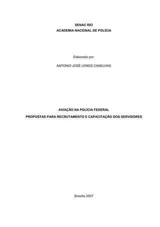 SENAC RIO
ACADEMIA NACIONAL DE POLÍCIA
Elaborado por:
ANTONIO JOSÉ LEMOS CANELHAS
AVIAÇÃO NA POLÍCIA FEDERAL
PROPOSTAS PARA RECRUTAMENTO E CAPACITAÇÃO DOS SERVIDORES
Brasília 2007
 