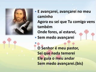  E avançarei, avançarei no meu
  caminho
  Agora eu sei que Tu comigo vens
  também
  Onde fores, aí estarei,
 Sem medo avançarei

    O Senhor é meu pastor,
    Sei que nada temerei
    Ele guia o meu andar
    Sem medo avançarei.(bis)
 